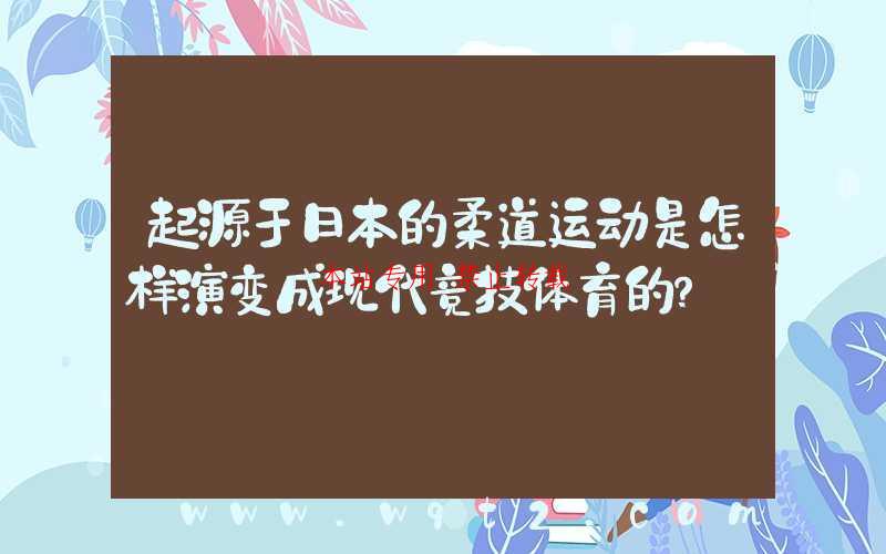 起源于日本的柔道运动是怎样演变成现代竞技体育的?