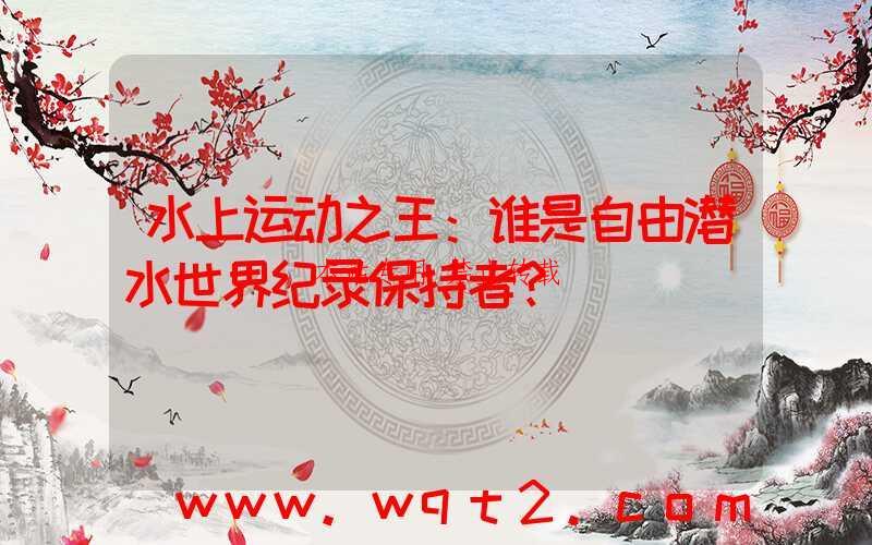 水上运动之王:谁是自由潜水世界纪录保持者?